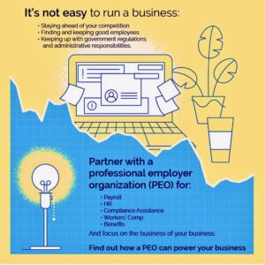 It's not easy to run a business. Staying ahead of your competition. Finding and keeping good employees. Keeping up with government regulations and administrative responsibilities. Partner with a professional employer organization (PEO) for: Payroll, HR, Compliance Assistance, Workers' Comp, Benefits, and focus on the business of your business. Find out how a PEO can power your business.