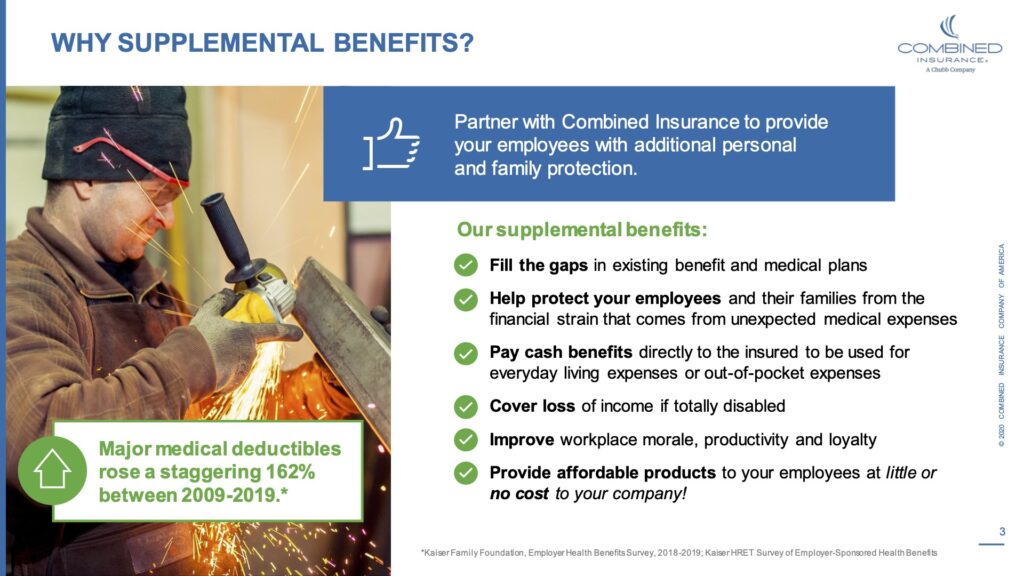 Why supplemental benefits? Partner with combined insurance to provide your employees with additional personal and family protection. Our supplemental benefits. Fill the gaps in existing benefits and medical plans. Help protect your employees and their families from the financial strain that comes from unexpected medical expenses.